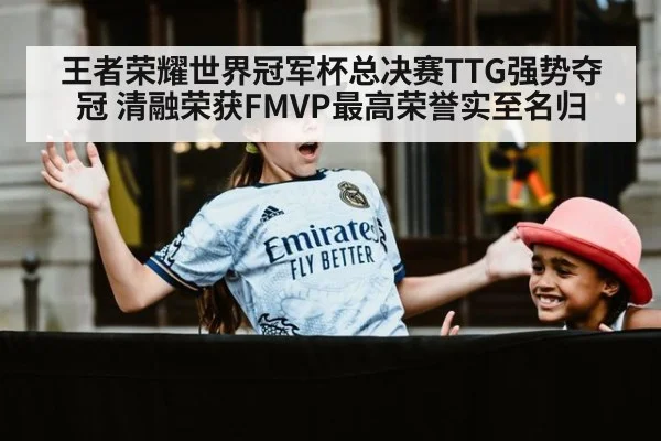 王者荣耀世界冠军杯总决赛TTG强势夺冠 清融荣获FMVP最高荣誉实至名归