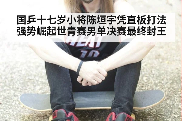 国乒十七岁小将陈垣宇凭直板打法强势崛起世青赛男单决赛最终封王
