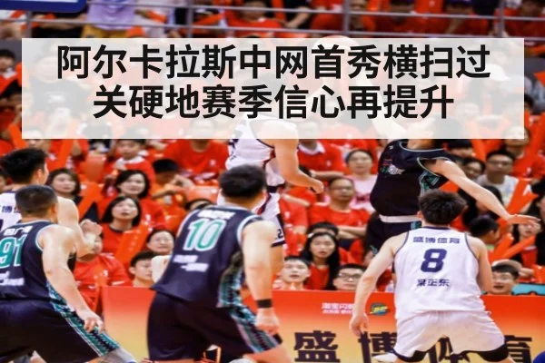 阿尔卡拉斯中网首秀横扫过关硬地赛季信心再提升